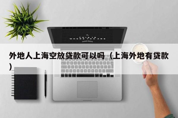 外地人上海空放贷款可以吗（上海外地有贷款）