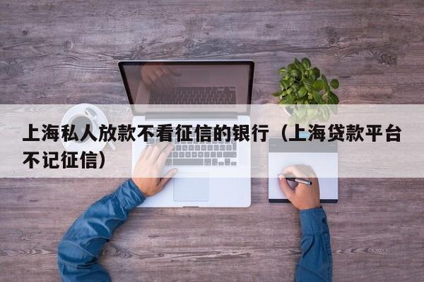 上海私人放款不看征信的银行（上海贷款平台不记征信）